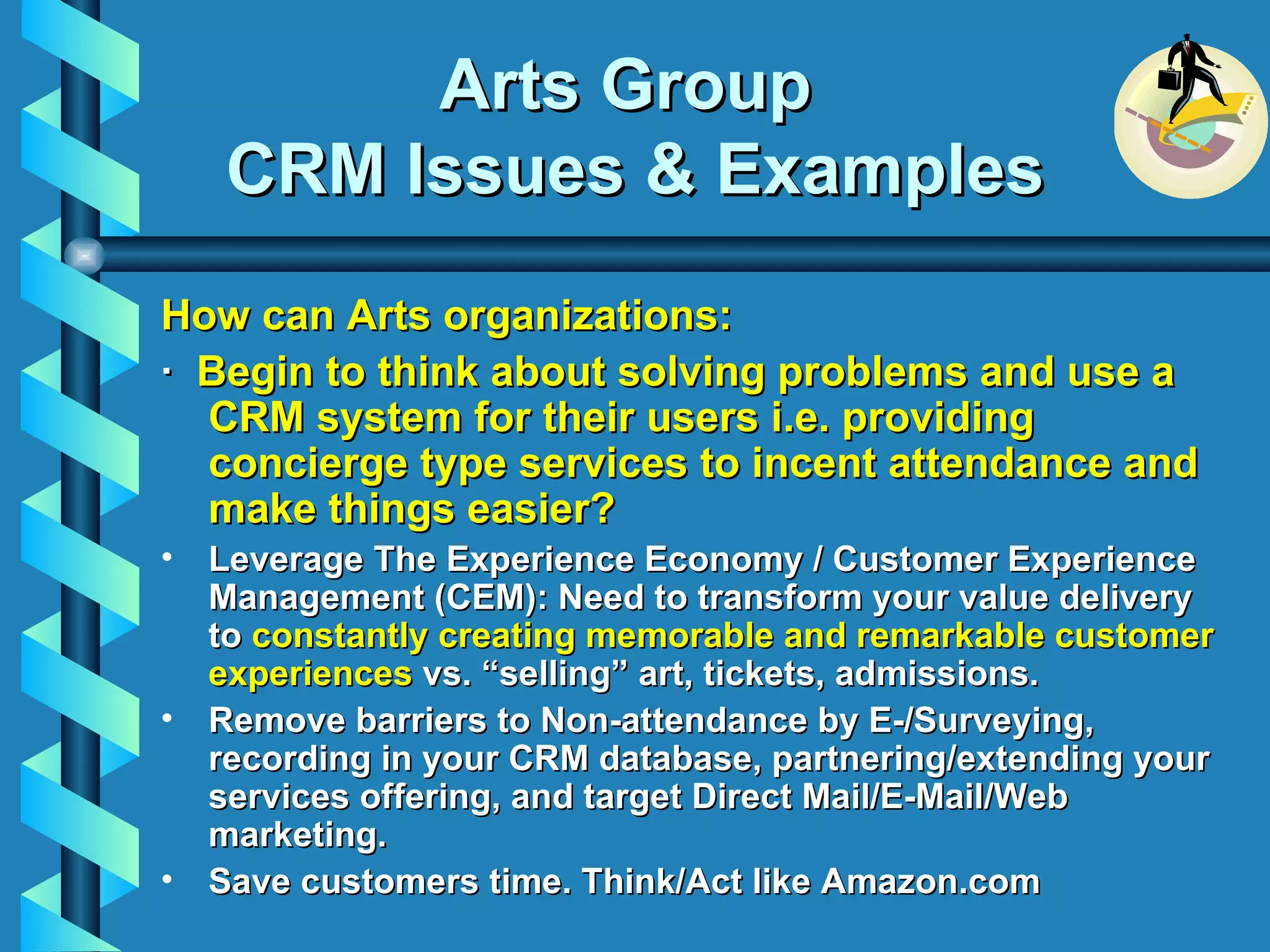 Arts Group  CRM Issues & Examples How can Arts organizations: ·   Begin to think about solving problems and use a CRM system for their users i.e. providing concierge type services to incent attendance and make things easier? Leverage The Experience Economy / Customer Experience Management (CEM): Need to transform your value delivery to  constantly creating memorable and remarkable customer experiences  vs. “selling” art, tickets, admissions.  Remove barriers to Non-attendance by E-/Surveying, recording in your CRM database, partnering/extending your services offering, and target Direct Mail/E-Mail/Web marketing.  Save customers time. Think/Act like Amazon.com 