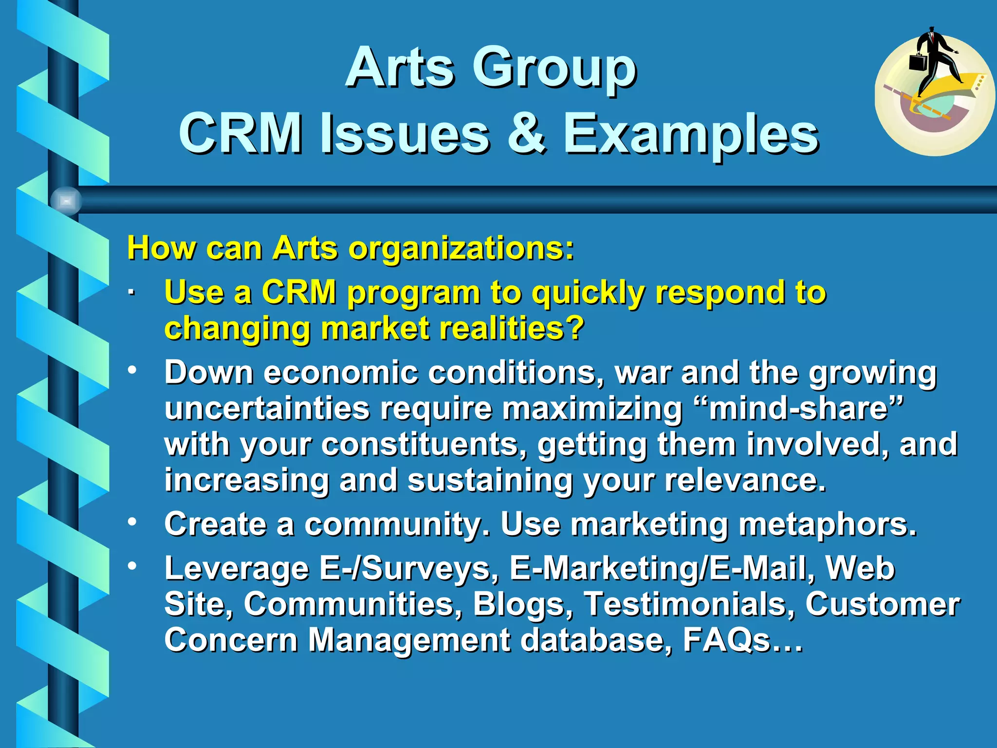 Arts Group  CRM Issues & Examples How can Arts organizations: ·    Use a CRM program to quickly respond to changing market realities? Down economic conditions, war and the growing uncertainties require maximizing “mind-share” with your constituents, getting them involved, and increasing and sustaining your relevance. Create a community. Use marketing metaphors. Leverage E-/Surveys, E-Marketing/E-Mail, Web Site, Communities, Blogs, Testimonials, Customer Concern Management database, FAQs… 