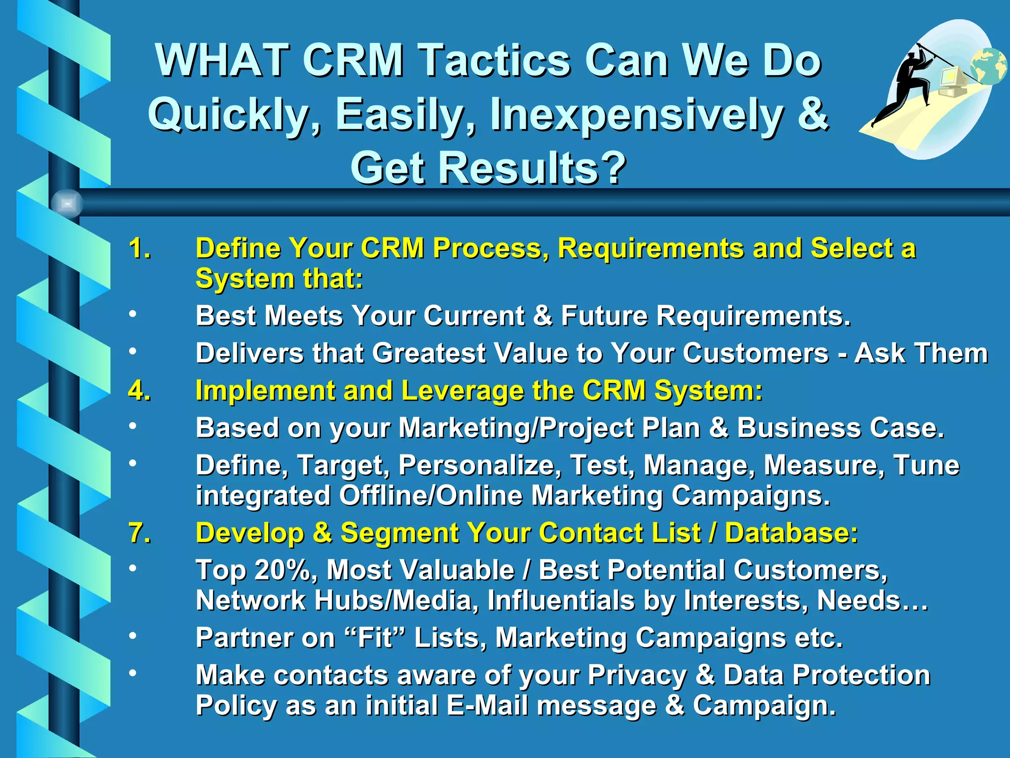 WHAT CRM Tactics Can We Do Quickly, Easily, Inexpensively & Get Results? Define Your CRM Process, Requirements and Select a System that: Best Meets Your Current & Future Requirements. Delivers that Greatest Value to Your Customers - Ask Them Implement and Leverage the CRM System: Based on your Marketing/Project Plan & Business Case. Define, Target, Personalize, Test, Manage, Measure, Tune integrated Offline/Online Marketing Campaigns. Develop & Segment Your Contact List / Database: Top 20%, Most Valuable / Best Potential Customers, Network Hubs/Media, Influentials by Interests, Needs… Partner on “Fit” Lists, Marketing Campaigns etc. Make contacts aware of your Privacy & Data Protection Policy as an initial E-Mail message & Campaign. 