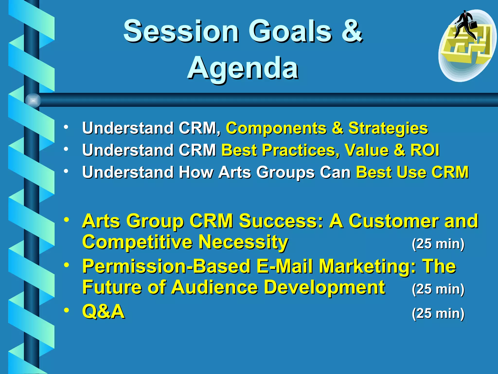 Session Goals & Agenda Understand CRM,  Components & Strategies Understand CRM  Best Practices, Value & ROI Understand How Arts Groups Can  Best Use CRM   Arts Group CRM Success:   A Customer and Competitive Necessity (25 min) Permission-Based   E-Mail Marketing: The Future of Audience Development (25 min) Q&A  (25 min) 