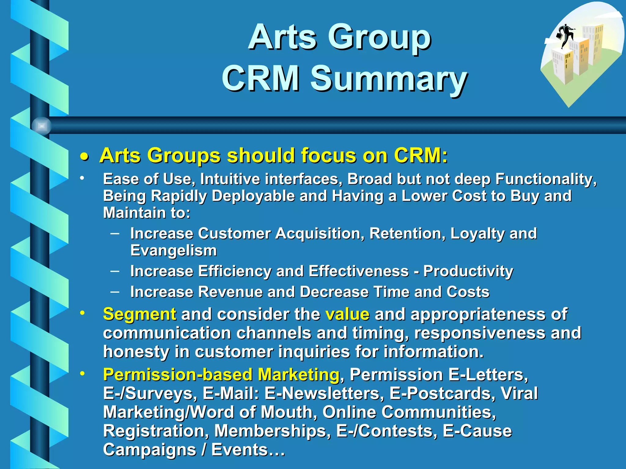 Arts Group  CRM Summary     Arts Groups should focus on CRM:   Ease of Use, Intuitive interfaces, Broad but not deep Functionality, Being Rapidly Deployable and Having a Lower Cost to Buy and Maintain to: Increase Customer Acquisition, Retention, Loyalty and Evangelism Increase Efficiency and Effectiveness - Productivity Increase Revenue and Decrease Time and Costs Segment  and c onsider the  value  and appropriateness of communication channels and timing, responsiveness and honesty in customer inquiries for information. Permission-based Marketing , Permission E-Letters, E-/Surveys, E-Mail: E-Newsletters, E-Postcards, Viral Marketing/Word of Mouth, Online Communities, Registration, Memberships, E-/Contests, E-Cause Campaigns / Events… 