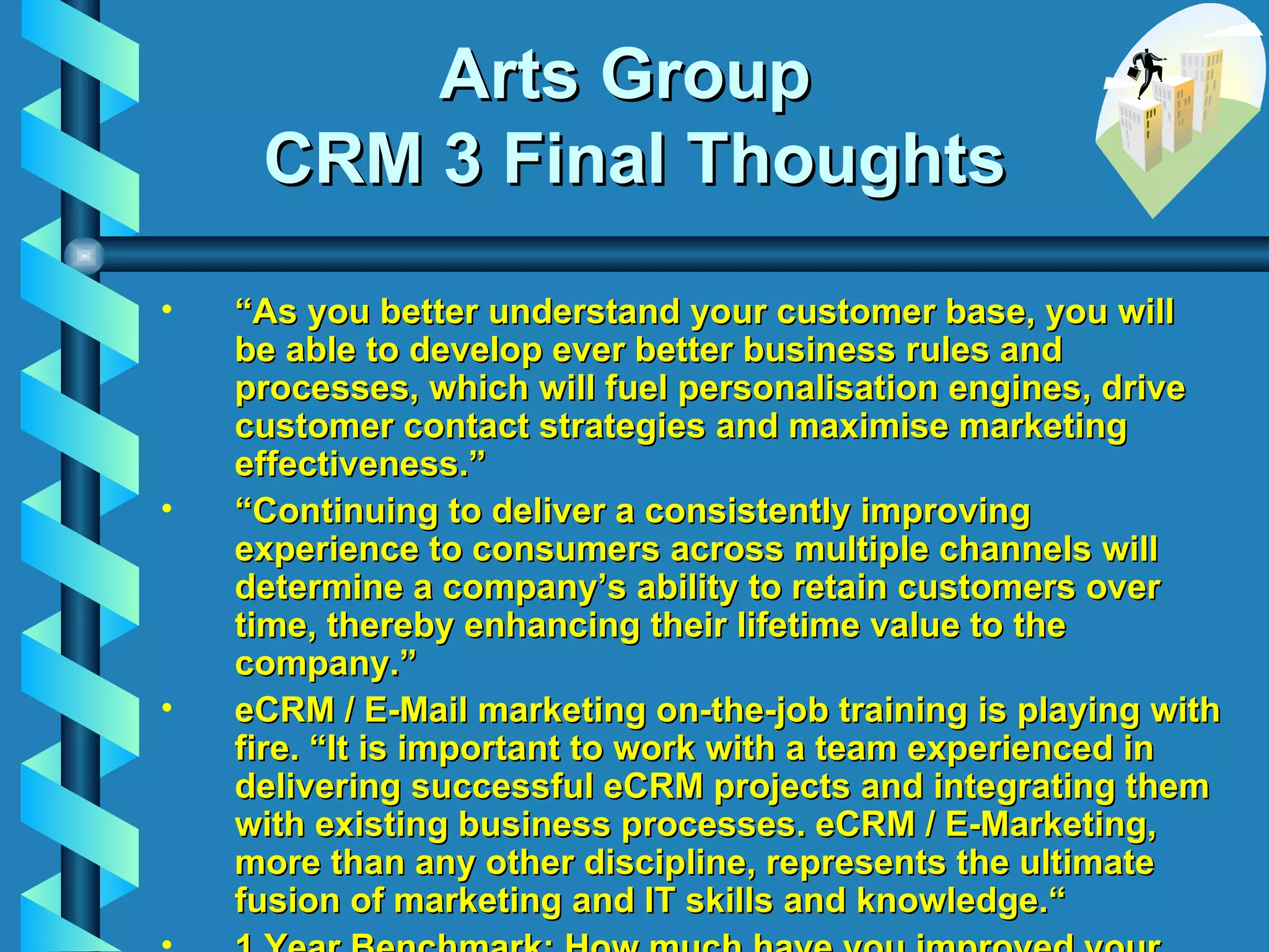 Arts Group  CRM 3 Final Thoughts “ As you better understand your customer base, you will be able to develop ever better business rules and processes, which will fuel personalisation engines, drive customer contact strategies and maximise marketing effectiveness.” “ Continuing to deliver a consistently improving experience to consumers across multiple channels will determine a company’s ability to retain customers over time, thereby enhancing their lifetime value to the company.” eCRM / E-Mail marketing on-the-job training is playing with fire.  “It is important to work with a team experienced in delivering successful eCRM projects and integrating them with existing business processes. eCRM / E-Marketing, more than any other discipline, represents the ultimate fusion of marketing and IT skills and knowledge.“ 1 Year Benchmark: How much have you improved your key customer development metrics by May 17, 2004? CRM meets eCRM: An Executive Briefing ,  February 2001,  Ashley Friedlein   