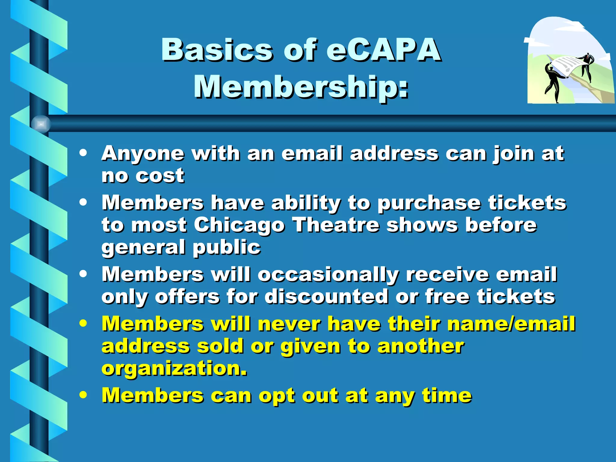 Basics of eCAPA Membership: Anyone with an email address can join at no cost Members have ability to purchase tickets to most Chicago Theatre shows before general public Members will occasionally receive email only offers for discounted or free tickets Members will never have their name/email address sold or given to another organization. Members can opt out at any time 
