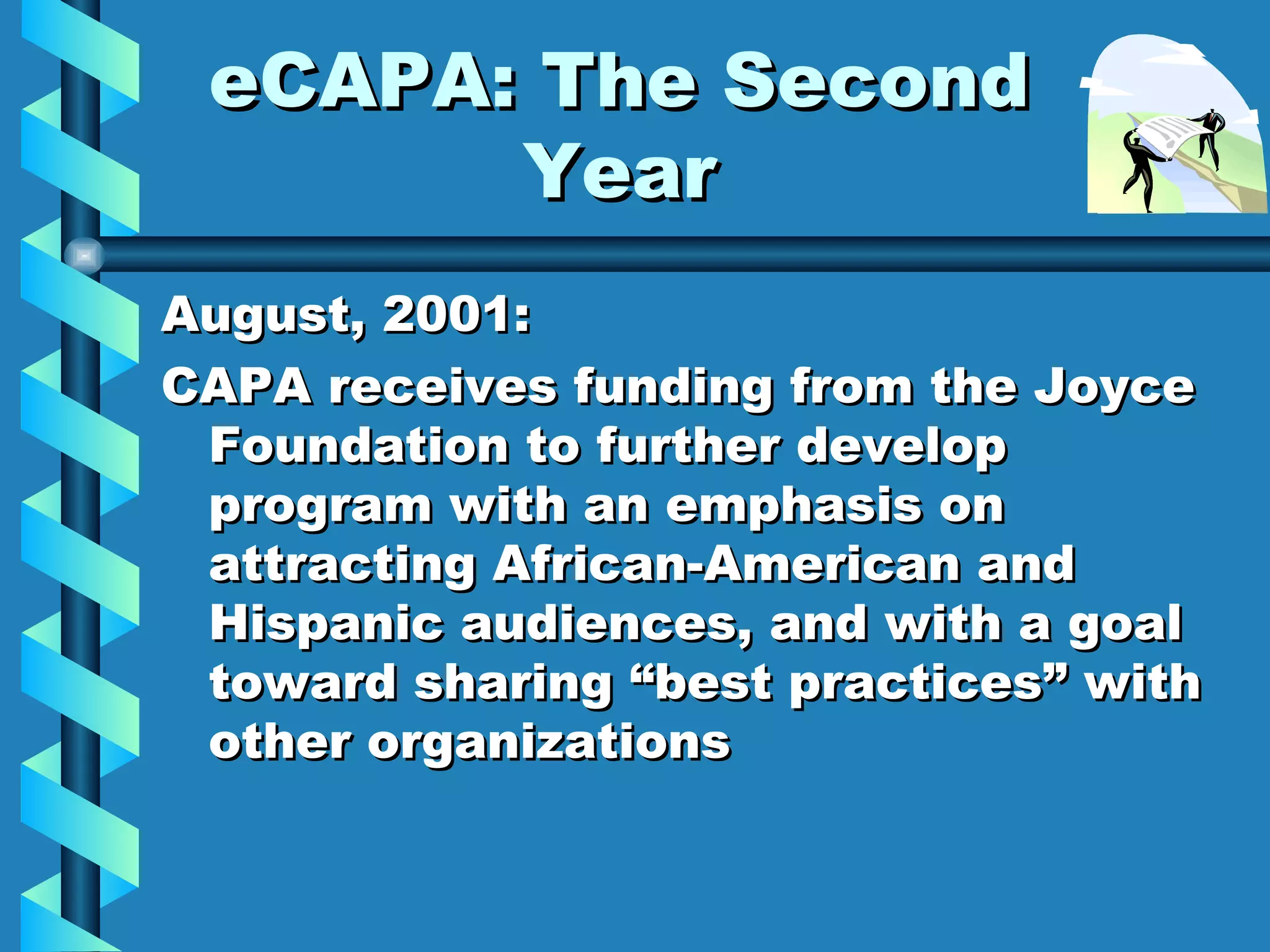 eCAPA: The Second Year August, 2001:  CAPA receives funding from the Joyce Foundation to further develop program with an emphasis on attracting African-American and Hispanic audiences, and with a goal toward sharing “best practices” with other organizations 