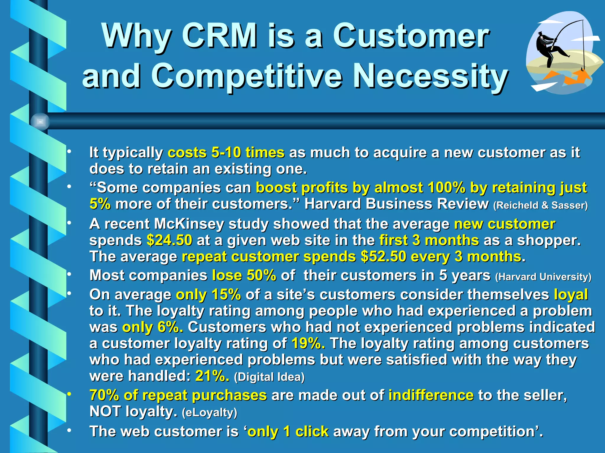 Why CRM is a  Customer and Competitive Necessity It typically  costs 5-10 times  as much to acquire a new customer as it does to retain an existing one. “ Some companies can  boost profits by almost 100% by retaining just 5%  more of their customers.” Harvard Business Review  (Reicheld & Sasser) A recent McKinsey study showed that the average  new customer  spends  $24.50  at a given web site in the  first 3 months  as a shopper. The average  repeat customer spends $52.50 every 3 months . Most companies  lose 50%  of  their customers in 5 years  (Harvard University) On average  only 15%  of a site’s customers consider themselves  loyal  to it. The loyalty rating among people who had experienced a problem was  only 6%.  Customers who had not experienced problems indicated a customer loyalty rating of  19%.  The loyalty rating among customers who had experienced problems but were satisfied with the way they were handled:  21%.   (Digital Idea)   70% of repeat purchases  are made out of  indifference  to the seller, NOT loyalty.  (eLoyalty) The web customer is ‘ only 1 click  away from your competition’.  