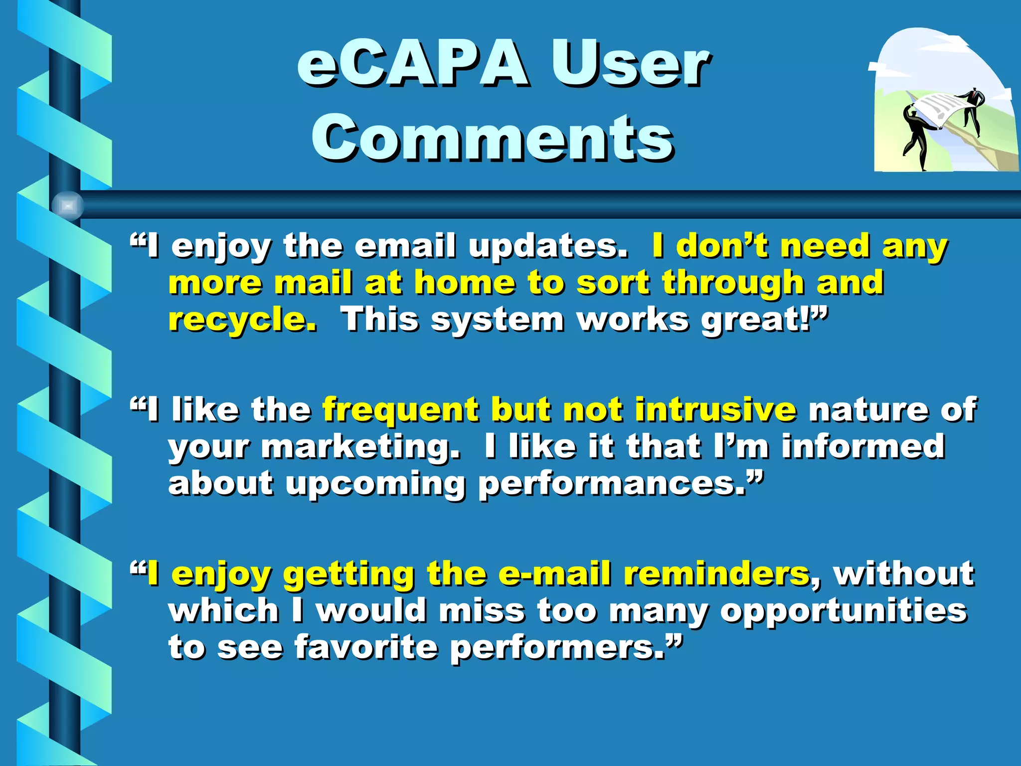 eCAPA User Comments  “ I enjoy the email updates.  I don’t need any more mail at home to sort through and recycle.   This system works great!” “ I like the  frequent but not intrusive  nature of your marketing.  I like it that I’m informed about upcoming performances.” “ I enjoy getting the e-mail reminders , without which I would miss too many opportunities to see favorite performers.” 