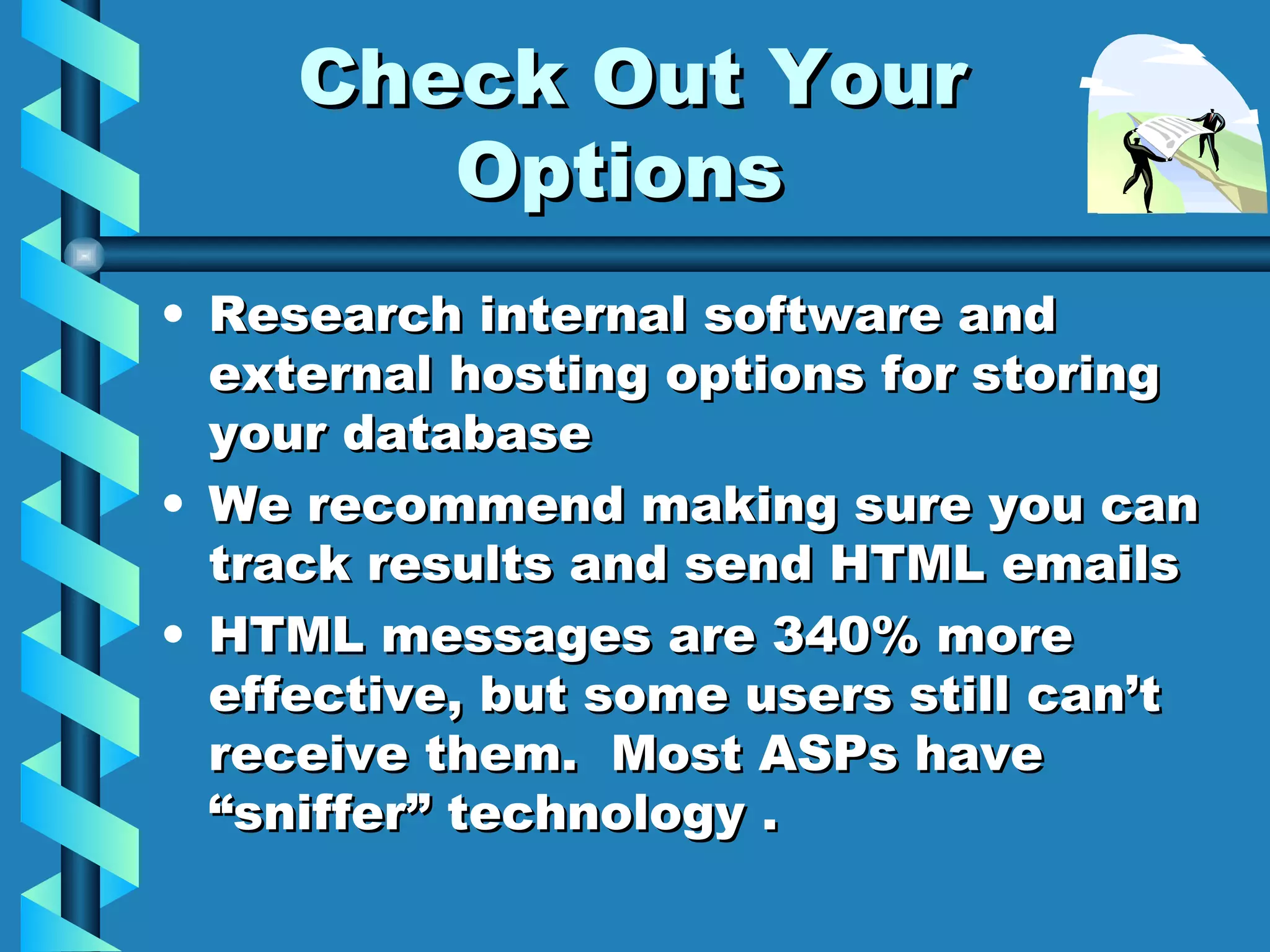 Check Out Your Options Research internal software and external hosting options for storing your database We recommend making sure you can track results and send HTML emails HTML messages are 340% more effective, but some users still can’t receive them.  Most ASPs have “sniffer” technology . 