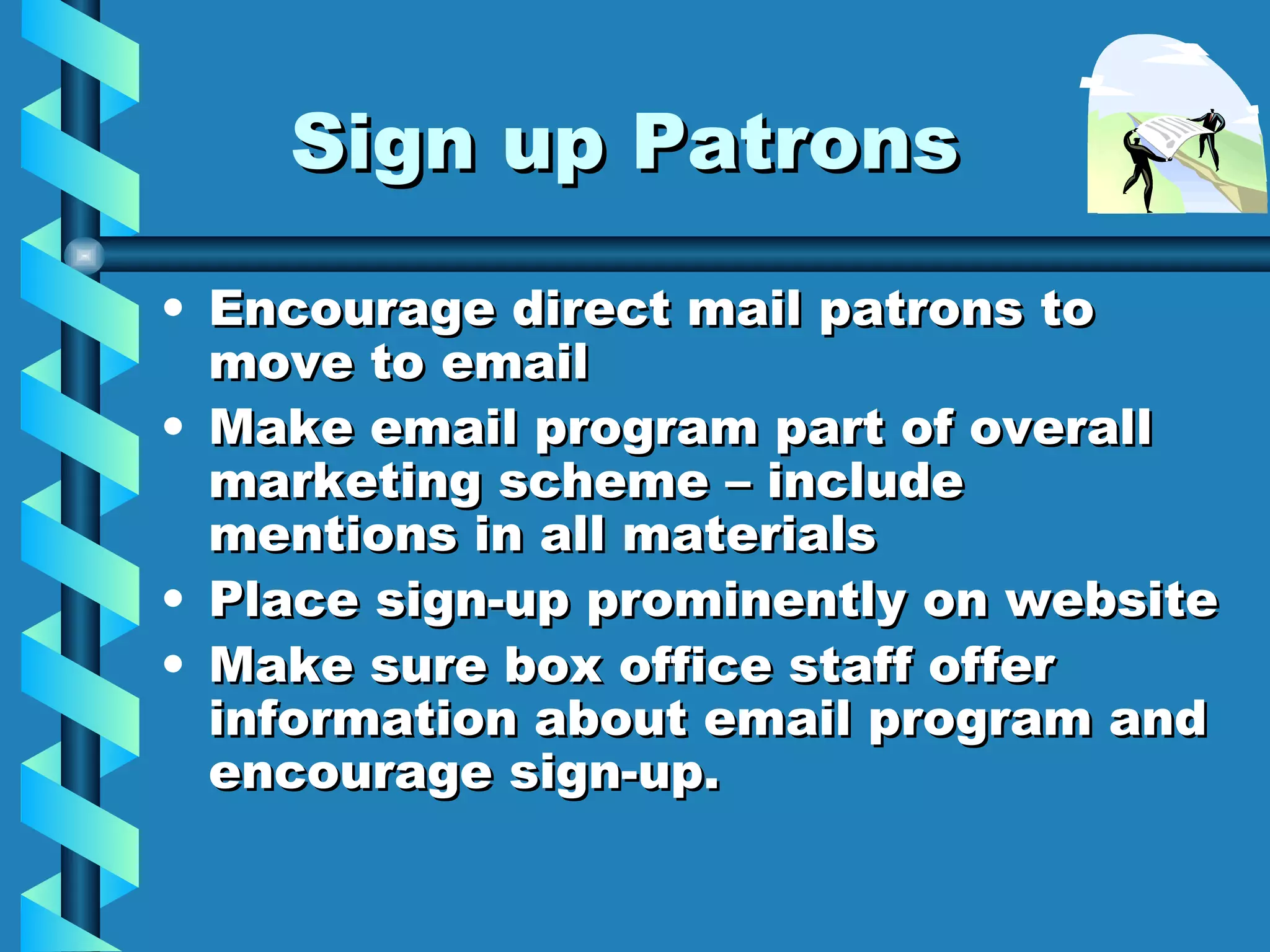 Sign up Patrons Encourage direct mail patrons to move to email Make email program part of overall marketing scheme – include mentions in all materials Place sign-up prominently on website Make sure box office staff offer information about email program and encourage sign-up.  