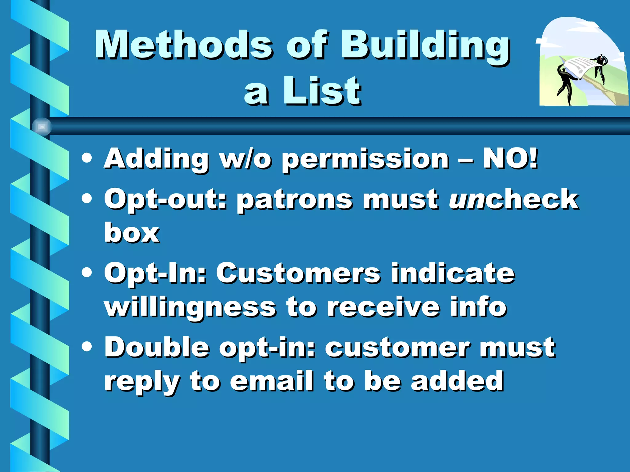 Methods of Building a List Adding w/o permission – NO! Opt-out: patrons must  un check box Opt-In: Customers indicate willingness to receive info Double opt-in: customer must reply to email to be added  