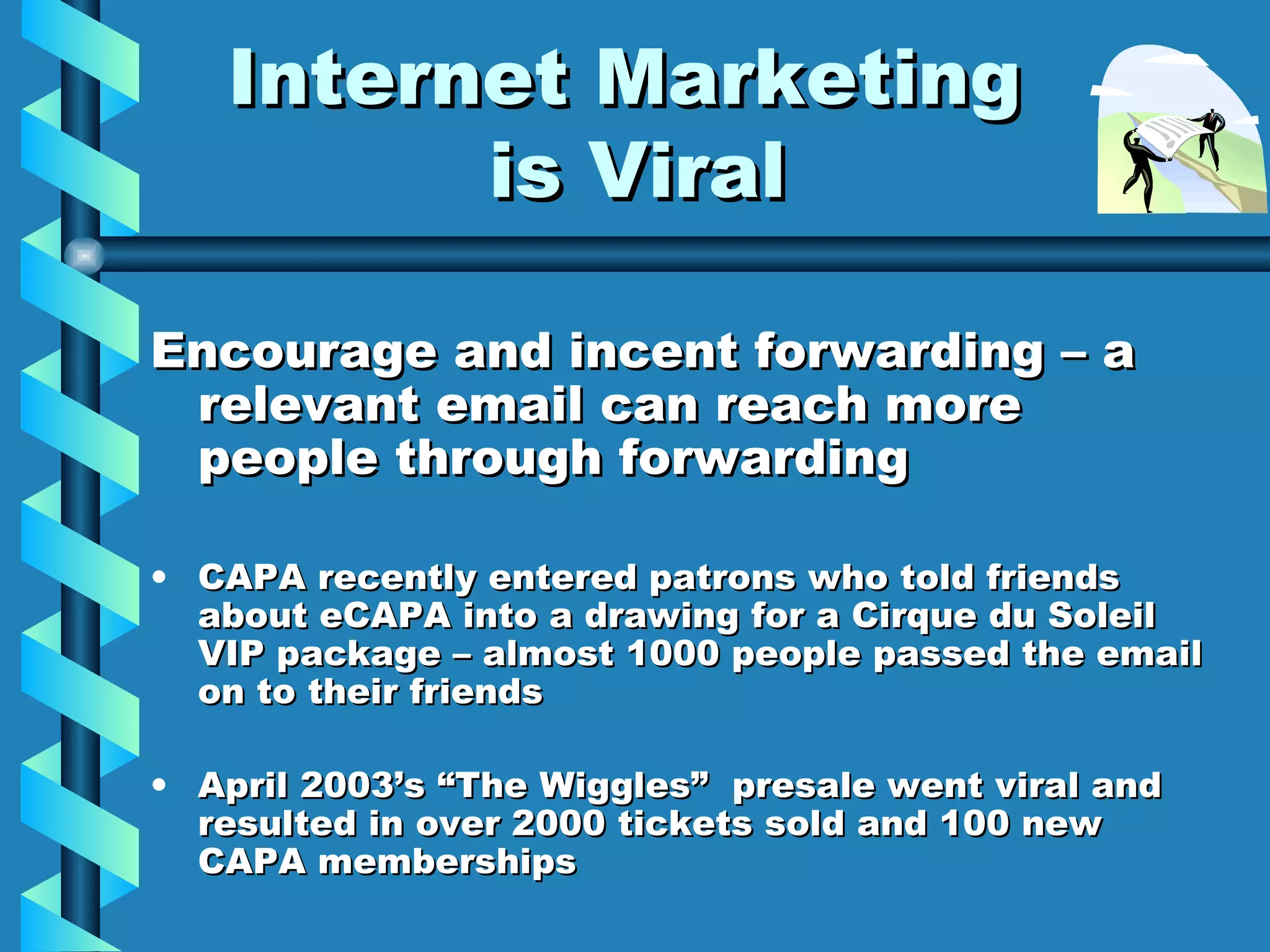 Internet Marketing  is Viral Encourage and incent forwarding – a relevant email can reach more people through forwarding CAPA recently entered patrons who told friends about eCAPA into a drawing for a Cirque du Soleil VIP package – almost 1000 people passed the email on to their friends April 2003’s “The Wiggles”  presale went viral and resulted in over 2000 tickets sold and 100 new CAPA memberships 