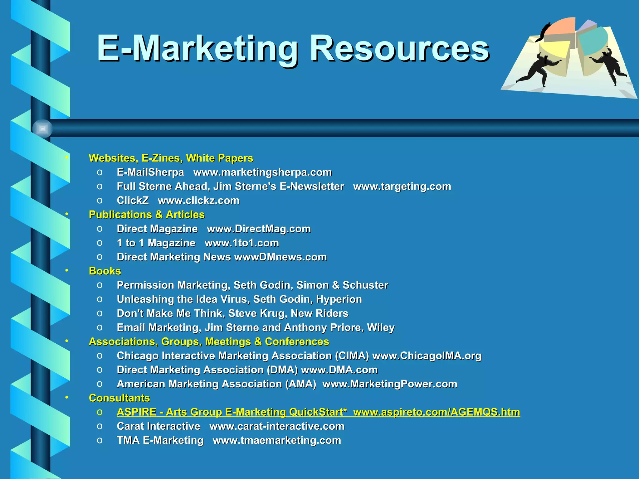 E-Marketing Resources Websites, E-Zines, White Papers E-MailSherpa  www.marketingsherpa.com Full Sterne Ahead, Jim Sterne's E-Newsletter  www.targeting.com ClickZ  www.clickz.com Publications & Articles Direct Magazine  www.DirectMag.com  1 to 1 Magazine  www.1to1.com  Direct Marketing News wwwDMnews.com  Books Permission Marketing, Seth Godin, Simon & Schuster Unleashing the Idea Virus, Seth Godin, Hyperion Don't Make Me Think, Steve Krug, New Riders Email Marketing, Jim Sterne and Anthony Priore, Wiley Associations, Groups, Meetings & Conferences Chicago Interactive Marketing Association (CIMA) www.ChicagoIMA.org Direct Marketing Association (DMA) www.DMA.com American Marketing Association (AMA)  www.MarketingPower.com Consultants ASPIRE - Arts Group E-Marketing QuickStart*  www.aspireto.com/AGEMQS.htm Carat Interactive  www.carat-interactive.com TMA E-Marketing  www.tmaemarketing.com  
