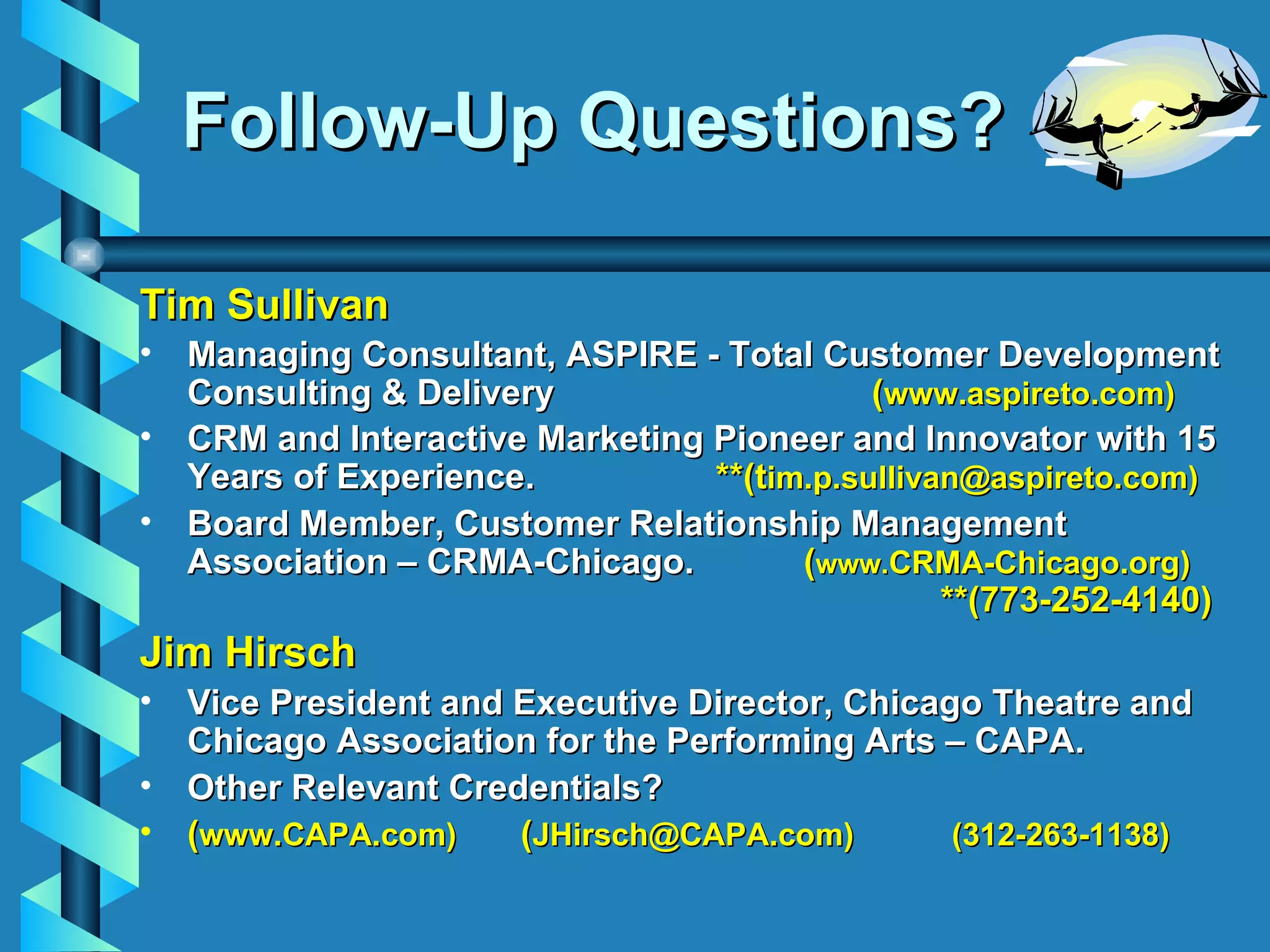 Follow-Up Questions? Tim Sullivan Managing Consultant, ASPIRE - Total Customer Development Consulting & Delivery    ( www.aspireto.com) CRM and Interactive Marketing Pioneer and Innovator with 15 Years of Experience.    **(t im.p.sullivan@aspireto.com) Board Member, Customer Relationship Management Association – CRMA-Chicago.    ( www. CRMA-Chicago.org)     **(773-252-4140) Jim Hirsch Vice President and Executive Director, Chicago Theatre and Chicago Association for the Performing Arts – CAPA. Other Relevant Credentials?  ( www.CAPA.com) ( JHirsch@CAPA.com)  (312-263-1138) 