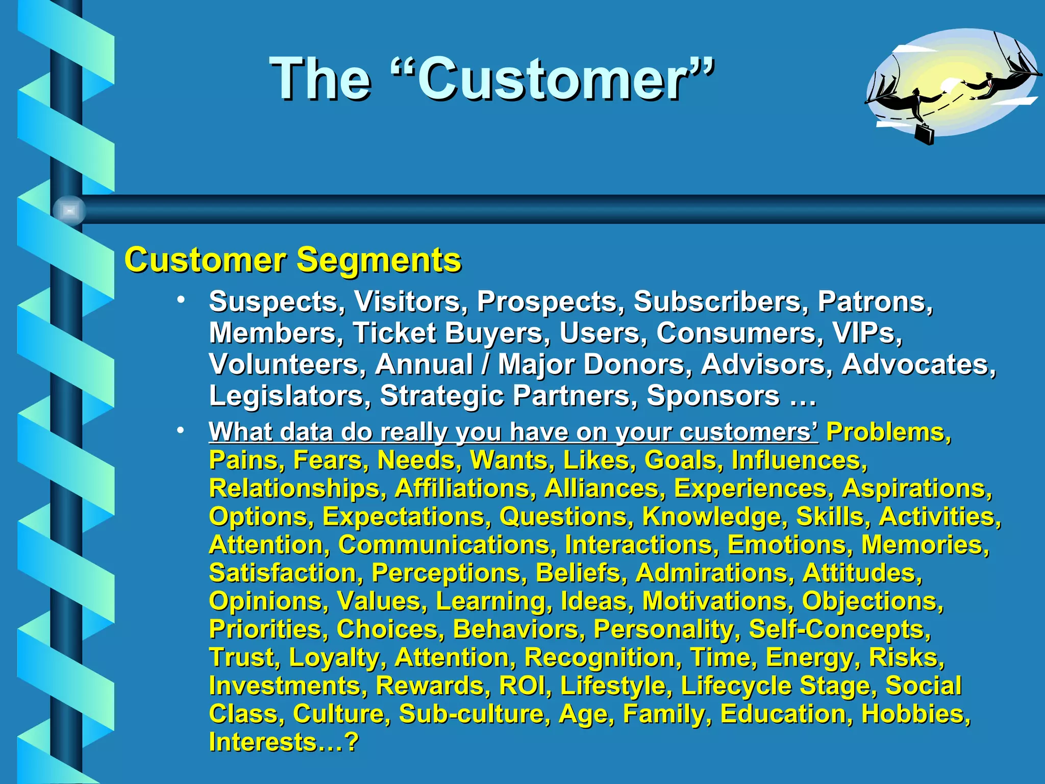 The “Customer” Customer Segments Suspects, Visitors, Prospects, Subscribers, Patrons, Members, Ticket Buyers, Users, Consumers, VIPs, Volunteers, Annual / Major Donors, Advisors, Advocates, Legislators, Strategic Partners, Sponsors … What data do really you have on your customers’  Problems, Pains, Fears, Needs, Wants, Likes, Goals, Influences, Relationships, Affiliations, Alliances, Experiences, Aspirations, Options, Expectations, Questions, Knowledge, Skills, Activities, Attention, Communications, Interactions, Emotions, Memories, Satisfaction, Perceptions, Beliefs, Admirations, Attitudes, Opinions, Values, Learning, Ideas, Motivations, Objections, Priorities, Choices, Behaviors, Personality, Self-Concepts, Trust, Loyalty, Attention, Recognition, Time, Energy, Risks, Investments, Rewards, ROI, Lifestyle, Lifecycle Stage, Social Class, Culture, Sub-culture, Age, Family, Education, Hobbies, Interests …? 
