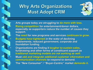 Why Arts Organizations  Must Adopt CRM <ul><li>Arts groups today are struggling to  do more with less . </li></ul><ul><li>...