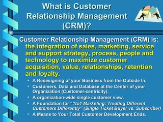 What is Customer Relationship Management (CRM)? <ul><li>Customer Relationship Management (CRM) is:  the integration of sal...