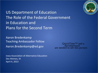 US Department of Education
The Role of the Federal Government
in Education and
Plans for the Second Term

Aaron Bredenkamp
Teaching Ambassador Fellow
                                                   QuickTime™ and a
Aaron.Bredenkamp@ed.gov                             decompressor
                                            are needed to see this picture.

Iowa Association of Alternative Education
Des Moines, IA
April 4, 2013
 