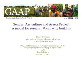 Gender, Agriculture and Assets Project:
A model for research & capacity building

                       Nancy Johnson,
          International Livestock Research Institute
                   on behalf of GAAP team

     Organized Symposium on “Innovations in methods for
         analyzing the gender-asset gap in agriculture”
                             IAAE
                         Foz do Iguaçu
                        August 22, 2012
                                 
 