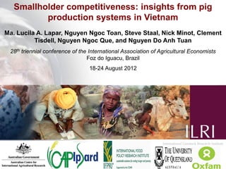 Smallholder competitiveness: insights from pig
          production systems in Vietnam
Ma. Lucila A. Lapar, Nguyen Ngoc Toan, Steve Staal, Nick Minot, Clement
          Tisdell, Nguyen Ngoc Que, and Nguyen Do Anh Tuan
 28th triennial conference of the International Association of Agricultural Economists
                                 Foz do Iguacu, Brazil
                                 18-24 August 2012
 