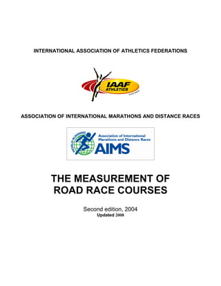 INTERNATIONAL ASSOCIATION OF ATHLETICS FEDERATIONS
ASSOCIATION OF INTERNATIONAL MARATHONS AND DISTANCE RACES
THE MEASUREMENT OF
ROAD RACE COURSES
Second edition, 2004
Updated 2008
 