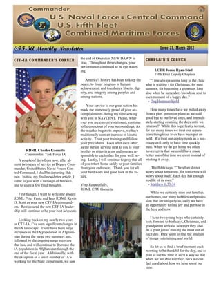 RDML Charles Gaouette
Commander, Task Force IA
A couple of days from now, after al-
most two years of service as Deputy Com-
mander, United States Naval Forces Cen-
tral Command, I shall be departing Bah-
rain. In this, my final newsletter article, I
come to you with a message of farewell,
and to share a few final thoughts.
First though, I want to welcome aboard
RDML Peter Fanta and later RDML Kevin
D. Scott as your new CTF-IA command-
ers. Rest assured the new CTF-IA leader-
ship will continue to be your best advocate.
Looking back on my nearly two years
as CTF-IA, I’ve seen significant changes in
the IA landscape. There have been large
increases in the IA population in Afghani-
stan during the surge two summers ago,
followed by the ongoing surge recovery
that has, and will continue to decrease the
IA population in Afghanistan through the
end of the fiscal year. Additionally, with
the exception of a small number of IA’s
working for the State Department, we saw
LCDR Jamie Ryan-Stall
Fifth Fleet Deputy Chaplain
“Time always seems long to the child
who is waiting - for Christmas, for next
summer, for becoming a grownup: long
also when he surrenders his whole soul to
each moment of a happy day.”
- Dag Hammarskjold
How many times have we pulled away
from a pier, gotten on plane as we said
good bye to our loved ones, and immedi-
ately starting counting the days until we
returned? While this is perfectly normal,
far too many times we treat our separa-
tions though our lives have been put on
hold. We treat our deployments as a nec-
essary evil, only to have time quickly
pass. When we do get home we often
have regrets that we could have made
better use of the time we spent instead of
wishing it away.
The Bible says, “Therefore do not
worry about tomorrow, for tomorrow will
worry about itself. Each day has enough
trouble of its own.”
- Matthew 6:33-34
While we certainly miss our families,
our homes, our many hobbies and posses-
sion that are uniquely us, daily we have
an opportunity to find joy and purpose in
the here and now.
I have two young boys who certainly
look forward to birthdays, Christmas, and
grandparent arrivals; however they also
do a great job of making the most out of
each day. They seem to find the smallest
of things entertaining and joyful.
So let us to find a brief moment each
morning to be thankful for the day, and to
plan to use the time in such a way so that
when we are able to reflect back we can
feel good about how we have spent our
time.
the end of Operation NEW DAWN in
Iraq. Throughout these changes, your
performance continued to be eye water-
ing.
America's history has been to keep the
peace, to foster progress in human
achievement, and to enhance liberty, dig-
nity, and integrity among peoples and
among nations.
Your service to our great nation has
made me immensely proud of your ac-
complishments during my time serving
with you in NAVCENT. Please, wher-
ever you are currently stationed, continue
to be conscious of your surroundings. As
the weather begins to improve, we have
traditionally seen an increase in kinetic
activity. Trust your training and follow
your procedures. Look after each other,
as the person serving next to you is your
brother or sister in arms and you are re-
sponsible to each other for your well be-
ing. Lastly, I will continue to pray that all
of you return home safely to your families
from your endeavors. Thank you for all
your hard work and good luck in the fu-
ture.
Very Respectfully,
RDML C.M. Gaouette
CTF-IA Monthly Newsletter Issue 21, March 2012
CHAPLAIN’S CORNERCTF-IA COMMANDER’S CORNER
 