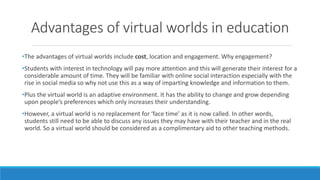Advantages of virtual worlds in education
•The advantages of virtual worlds include cost, location and engagement. Why eng...