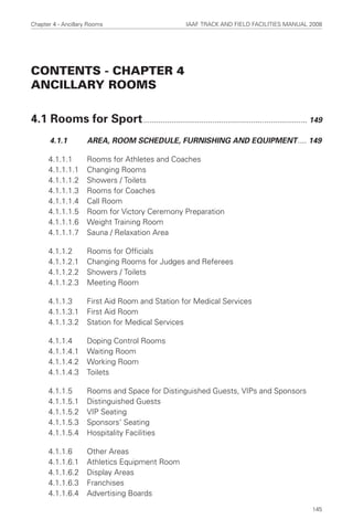 CONTENTS - CHAPTER 4
ANCILLARY ROOMS
4.1 Rooms for Sport............................................................................ 149
4.1.1 AREA, ROOM SCHEDULE, FURNISHING AND EQUIPMENT.... 149
4.1.1.1 Rooms for Athletes and Coaches
4.1.1.1.1 Changing Rooms
4.1.1.1.2 Showers / Toilets
4.1.1.1.3 Rooms for Coaches
4.1.1.1.4 Call Room
4.1.1.1.5 Room for Victory Ceremony Preparation
4.1.1.1.6 Weight Training Room
4.1.1.1.7 Sauna / Relaxation Area
4.1.1.2 Rooms for Officials
4.1.1.2.1 Changing Rooms for Judges and Referees
4.1.1.2.2 Showers / Toilets
4.1.1.2.3 Meeting Room
4.1.1.3 First Aid Room and Station for Medical Services
4.1.1.3.1 First Aid Room
4.1.1.3.2 Station for Medical Services
4.1.1.4 Doping Control Rooms
4.1.1.4.1 Waiting Room
4.1.1.4.2 Working Room
4.1.1.4.3 Toilets
4.1.1.5 Rooms and Space for Distinguished Guests, VIPs and Sponsors
4.1.1.5.1 Distinguished Guests
4.1.1.5.2 VIP Seating
4.1.1.5.3 Sponsors’ Seating
4.1.1.5.4 Hospitality Facilities
4.1.1.6 Other Areas
4.1.1.6.1 Athletics Equipment Room
4.1.1.6.2 Display Areas
4.1.1.6.3 Franchises
4.1.1.6.4 Advertising Boards
Chapter 4 - Ancillary Rooms IAAF TRACK AND FIELD FACILITIES MANUAL 2008
145
 