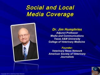 Social
Media

and Local
Coverage
Dr. Jim Humphries
Adjunct Professor
Media and Communications
Texas A&M University
College of Veterinary Medicine
Founder:
Veterinary News Network
American Society of Veterinary
Journalists

Copyright 2013, Veterinary News Network

 