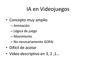 IA en Videojuegos
• Concepto muy amplio
– Animación
– Lógica de juego
– Movimiento
– No necesariamente GOFAI
• Difícil de acotar
• Video descriptivo en 3, 2 ,1…
 