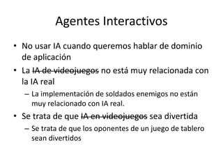 Agentes Interactivos
• No usar IA cuando queremos hablar de dominio
de aplicación
• La IA de videojuegos no está muy relacionada con
la IA real
– La implementación de soldados enemigos no están
muy relacionado con IA real.
• Se trata de que IA en videojuegos sea divertida
– Se trata de que los oponentes de un juego de tablero
sean divertidos
 