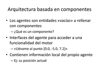 Arquitectura basada en componentes
• Los agentes son entidades «vacías» a rellenar
con componentes
– ¿Qué es un componente?
• Interfaces del agente para acceder a una
funcionalidad del motor
– «Llévame al punto [0.0, -5.0, 7.2]»
• Contienen información local del propio agente
– Ej: su posición actual
 