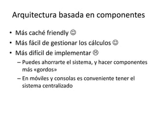 Arquitectura basada en componentes
• Más caché friendly 
• Más fácil de gestionar los cálculos 
• Más difícil de implementar 
– Puedes ahorrarte el sistema, y hacer componentes
más «gordos»
– En móviles y consolas es conveniente tener el
sistema centralizado
 