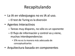 Recapitulando
• La IA en videojuegos no es IA al uso.
– El test de Turing es la diversión
• Agentes Interactivos
– Tareas muy dispares, no sólo es un oponente
– El flujo de información y control va y viene,
muchas interdependencias
• STA no es la manera más adecuada de
conceptualizarlos
• Arquitectura basada en componentes
 