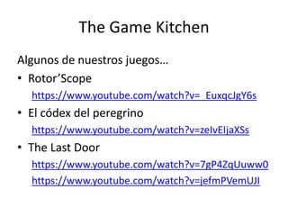 The Game Kitchen
Algunos de nuestros juegos…
• Rotor’Scope
https://www.youtube.com/watch?v=_EuxqcJgY6s
• El códex del peregrino
https://www.youtube.com/watch?v=zeIvEIjaXSs
• The Last Door
https://www.youtube.com/watch?v=7gP4ZqUuww0
https://www.youtube.com/watch?v=jefmPVemUJI
 