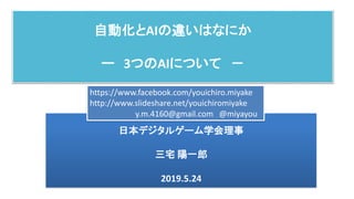 自動化とAIの違いはなにか
ー 3つのAIについて －
日本デジタルゲーム学会理事
三宅 陽一郎
2019.5.24
https://www.facebook.com/youichiro.miyake
http://www.slideshare.net/youichiromiyake
y.m.4160@gmail.com @miyayou
 