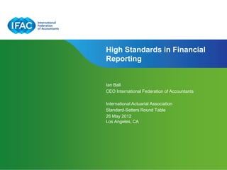 High Standards in Financial
Reporting


Ian Ball
CEO International Federation of Accountants

International Actuarial Association
Standard-Setters Round Table
26 May 2012
Los Angeles, CA
 