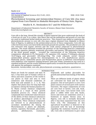 Nwafor et al
74
www.iaajournals.org
IAA Journal of Applied Sciences 9(1):74-83, 2023. ISSN: 2636-7246
©IAAJOURNALS
Phytochemical Screening and Antimicrobial Potency of Corn Silk (Zea mays
stigma) from Corn Planted in Abakaliki Metropolis of Ebonyi State, Nigeria.
Nwafor R. N1
, Nwokonkwo D.C2
and Oti Wilberforce3
Department of Industrial Chemistry Faculty of Science, Ebonyi State University.
Email:nkyrosy@gmail.com
ABSTRACT
Corn silk is the long, thread-like strands of plants material that grow underneath the husk of
a fresh ear of corn. It is a shiny, thin fibers that aid the pollination and growth of corn that
are used in traditional herbal medicine practices. This research was aimed at exploring the
phytochemicals present in corn silk (Zea mays stigma) obtained from Abakaliki in Ebonyi
State of Nigeria, in addition to the antimicrobial activity of these compounds. Corn silk was
collected from seven corn farm fields dried and ground into powder. The powdered corn silk
was extracted with organic solvents and the crude extract subjected to phytochemical
analyses. The result obtained revealed the presence of the following bioactive compounds
flavonoids, saponins, phenols, terpenoids, glycosides, and tannins. THE quantitative analysis
of the dried ground sample revealed the concentration of the following bioactive
components: alkaloids 0.27%, flavonoids 1.2%, saponins 2.0%, tannins 77.048mg/g, phenols
34.673mg/g and glycosideS 189.44mg/100g. The crude ethanolic extract showed
antimicrobial potency against five microorganisms via E. Coli, Staphylococus species,
Klebisiella species, Salmonella species and Pseudonomas species at different concentrations
with inhibitory zone diameter ranging between 5mm and 16mm. Gentamycin was used as a
standard antibiotic and the results obtained significantly revealed the potential effect of corn
silk against the pathogens examined.
Keywords: Antimicrobial, corn silk, phytochemicals screening, qualitative, quantitative.
INTRODUCTION
Plants are foods for animals and man. In
fact, it has been part of human culture in
Africa and most countries of the world to
use plants as food and also to treat
sicknesses and diseased conditions of
both man and animals [1, 2, 3, 4]. This
implies that plants have for long had wide
acceptance among the human populace [5,
6]. Plants contain chemical compounds
produced as a result of their growth
metabolic process [7]. These chemical
compounds have medicinal values because
of the ability of their chemical substances
to produce physiological action on the
human body. These chemical compounds
are referred to as phytochemicals or
secondary metabolites [8]. Among the
Phytochemicals in plants are alkaloids,
tannins, saponins, flavonoids, glycosides,
phenols, phlobatannin, coumarins,
terpenoids and cardiac glycosides for
growth and normal functioning of the body
[9].
There are different kinds of plants which
are cultivated for food and for health
purposes. One of such plants is corn. Corn
plant consists of several parts with various
functions. The major components of corn
are corn fruit or kernel, corn silk, husk,
leaves and stem. Corn kernel from corn
plant is edible while corn silk, husks,
leaves and stem are sometimes used as a
feedstock or mainly thrown away. In
Nigeria, corn silk is normally discarded
after it has been separated from the corn
fruits [10]. The elimination of this
agricultural by-product is believed to be
associated with the lack of knowledge
regarding the numerous benefits of corn
silk. Corn silk is well-known to give value
 
