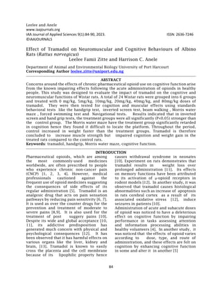 Leelee and Anele
84
www.iaajournals.org
IAA Journal of Applied Sciences 9(1):84-90, 2023. ISSN: 2636-7246
©IAAJOURNALS
Effect of Tramadol on Neuromuscular and Cognitive Behaviours of Albino
Rats (Rattus norvegicus)
Leelee Famii Zitte and Harrison C. Anele
Department of Animal and Environmental Biology University of Port Harcourt
Corresponding Author leelee.zitte@uniport.edu.ng
ABSTRACT
Concerns around the effects of chronic pharmaceutical opioid use on cognitive function arise
from the known impairing effects following the acute administration of opioids in healthy
people. This study was designed to evaluate the impact of tramadol on the cognitive and
neuromuscular functions of Wistar rats. A total of 24 Wistar rats were grouped into 6 groups
and treated with 0 mg/kg, 5mg/kg, 10mg/kg, 20mg/kg, 40mg/kg, and 80mg/kg doses of
tramadol. They were then tested for cognition and muscular effects using standards
behavioral tests like the handgrip test, inverted screen test, beam walking , Morris water
maze , forced swimming test and Navigational tests. Results indicated that in inverted
screen and hand grip tests, the treatment groups were all significantly (P<0.05) stronger than
the control group. The Morris water maze have the treatment group significantly retarded
in cognition hence they found it difficult to locate the platform. Throughout the period,
control increased in weight faster than the treatment groups. Tramadol is therefore
concluded to increase muscle strength but impaired cognition and weight gain in the
treated rats compared to the control rats.
Keywords: tramadol, handgrip, Morris water maze, cognitive function.
INTRODUCTION
Pharmaceutical opioids, which are among
the most commonly-used medicines
worldwide, are often prescribed to people
who experience chronic non-cancer pain
(CNCP) [1, 2, 3, 4]. However, medical
professionals cautioned against the
frequent use of opioid medicines suggesting
the consequences of side effects of its
regular administration [5]. Tramadol is an
analgesic drug that acts on pain sensation
pathways by reducing pain sensitivity [6, 7].
It is used as over the counter drugs for the
prevention and treatment of moderate to
severe pains [8,9]. It is also used for the
treatment of post suggery pains [10].
Despite its wide and global acceptance [10,
11], its addictive predisposition has
generated much concern with physical and
psychological consequences [12]. It has
been observed that it has harmful effects on
various organs like the liver, kidney and
brain, [13]. Tramadol is known to easily
cross the placenta and the cell membrane
because of its lipophilic property hence
causes withdrawal syndrome in neonates
[10]. Experiment on rats demonstrates that
tramadol results in weight loss over
prolonged administration [11]. Its effects
on memory functions have been attributed
to its activation of μ-opioid receptors in
rodent models [12]. In another study, it was
observed that tramadol causes histological
abnormalities such as increase of apoptosis
in rats cerebral cortex as a result of its
associated oxidative stress [12], induce
seizures in patients [10].
Administration of acute and subacute doses
of opioid was noticed to have a deleterious
effect on cognitive function by impairing
performance in tasks assessing attention
and information processing abilities in
healthy volunteers [4]. In another study, it
was noticed that the effects of opioid varies
according to dose, type, and route of
administration, and these effects are felt on
cognition by enhancing cognitive function
in some and alter it in another [5]
 