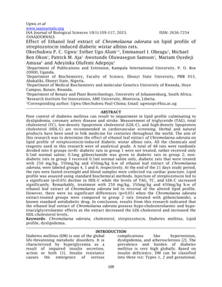 Ugwu et al
109
www.iaajournals.org
IAA Journal of Biological Sciences 10(1):109-117, 2023. ISSN: 2636-7254
©IAAJOURNALS
Effect of Ethanol leaf extract of Chromolaena odorata on lipid profile of
streptozotocin induced diabetic wistar albino rats.
Okechukwu P. C. Ugwu1
, Esther Ugo Alum1,2
, Emmanuel I. Obeagu1
, Michael
Ben Okon1
, Patrick M. Aja2 ,
Awotunde Oluwasegun Samson3
, Mariam Oyedeji
Amusa4
and Adeyinka Olufemi Adepoju5
1
Department of Publications and Extension, Kampala International University, P. O. Box
20000, Uganda.
2
Department of Biochemistry, Faculty of Science, Ebonyi State University, PMB 053,
Abakaliki, Ebonyi State, Nigeria.
3
Department of Medical Biochemistry and molecular Genetics University of Rwanda, Huye
Campus, Butare, Rwanda.
4
Department of Botany and Plant Biotechnology, University of Johannesburg, South Africa.
5
Research Institute for Innovations, AME University, Monrovia, Liberia.
*Corresponding author: Ugwu Okechukwu Paul-Chima; Email: ugwuopc@kiu.ac.ug
ABSTRACT
Poor control of diabetes mellitus can result to impairment in lipid profile culminating to
dyslipidemia, coronary artery disease and stroke. Measurement of triglyceride (TAG), total
cholesterol (TC), low-density lipoprotein cholesterol (LDL-C), and high-density lipoprotein
cholesterol (HDL-C) are recommended in cardiovascular screening. Herbal and natural
products have been used in folk medicine for centuries throughout the world. The aim of
this research was to determine the effect of ethanol leaf extract of Chromolaena odorata on
lipid profile of streptozotocin-induced diabetic wistar albino rats. All the chemicals and
reagents used in this research were of analytical grade. A total of 48 rats were randomly
divided into 6 groups (n=8): diabetic rats in group 1 were not treated, rather received only
0.5ml normal saline; 0.5mg glibenclamide was given to diabetic rats in group 2; non-
diabetic rats in group 3 received 0.5ml normal saline only, diabetic rats that were treated
with 250 mg/kg, 350mg/kg and 450mg/kg b.w of ethanol leaf extract of Chromolaena
odorata, were labeled groups 4, 5 and 6, respectively. At the end of the 21 days study period,
the rats were fasted overnight and blood samples were collected via cardiac puncture. Lipid
profile was assayed using standard biochemical methods. Injection of streptozotocin led to
a significant (p<0.05) decline in HDL-C while the levels of TAG, TC, and LDL-C increased
significantly. Remarkably, treatment with 250 mg/kg, 350mg/kg and 450mg/kg b.w of
ethanol leaf extract of Chromolaena odorata led to reversal of the altered lipid profile.
However, there were no significant differences (p>0.05) when the Chromolaena odorata
extract-treated groups were compared to group 2 rats (treated with glibenclamide), a
known standard antidiabetic drug. In conclusion, results from this research indicated that
the ethanol leaf extract of Chromolaena odorata possess hypo-cholesterolaemic and hypo-
triacylglycerolaemic effects as the extract decreased the LDL-cholesterol and increased the
HDL-cholesterol levels.
Keywords: Chromolaena odorata, cholesterol, streptozotocin, Diabetes mellitus, Lipid
profile, dyslipidemia.
INTRODUCTION
Diabetes mellitus (DM) is one of the global
life-threatening metabolic disorders. It is
characterized by hyperglycemia as a
result of impaired insulin secretion,
action or both [1]. Insulin resistance
causes the emergence of serious
complications like hypertension,
dyslipidemia, and atherosclerosis [2]. The
prevalence and burden of diabetes
mellitus is very high globally. Based on
insulin deficiency, DM can be classified
into three viz: Types 1, 2 and gestational.
 