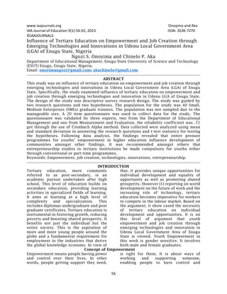 www.iaajournals.org Onoyima and Aka
56
IAA Journal of Education 9(1):56-65, 2023. ISSN: 2636-7270
©IAAJOURNALS
Influence of Tertiary Education on Empowerment and Job Creation through
Emerging Technologies and Innovations in Udenu Local Government Area
(LGA) of Enugu State, Nigeria
Ngozi S. Onoyima and Chinelo P. Aka
Department of Educational Management, Enugu State University of Science and Technology
(ESUT) Enugu, Enugu State, Nigeria.
Email: onoyimangozi@gmail.com; akachinelo@gmail.com
ABSTRACT
This study was on influence of tertiary education on empowerment and job creation through
emerging technologies and innovations in Udenu Local Government Area (LGA) of Enugu
State. Specifically, the study examined influence of tertiary education on empowerment and
job creation through emerging technologies and innovation in Udenu LGA of Enugu State.
The design of the study was descriptive survey research design. The study was guided by
two research questions and two hypotheses. The population for the study was 40 Small,
Medium Enterprises (SMEs) graduate trainees. The population was not sampled due to the
manageable size. A 20 item questionnaire was used to collect data for the study. The
questionnaire was validated by three experts, two from the Department of Educational
Management and one from Measurement and Evaluation, the reliability coefficient was .72
got through the use of Cronbach Alpha method. Data collected were analyzed using mean
and standard deviation in answering the research questions and t-test statistics for testing
the hypotheses. Following data analysis, the findings revealed that entire prenure
programmes for youths’ empowerment in higher education influence development of
communities amongst other findings. It was recommended amongst others that
entrepreneurship studies in tertiary institutions be made compulsory for youths either
through conventional or part-time programmes.
Keywords: Empowerment, job creation, technologies, innovations, entrepreneurship.
INTRODUCTION
Tertiary education, more commonly
referred to as post-secondary, is an
academic pursuit undertaken after high
school. This level of education builds on
secondary education, providing learning
activities in specialized fields of learning.
It aims at learning at a high level of
complexity and specialization. This
includes diplomas undergraduate and post
graduate certificates. Tertiary education is
instrumental in fostering growth, reducing
poverty and boosting shared prosperity. It
benefits not just the individual but the
entire society. This is the aspiration of
more and more young people around the
globe and a fundamental requirement for
employment in the industries that derive
the global knowledge economy. In view of
that, it provides unique opportunities for
individual development and equality of
opportunity as well as promoting shared
prosperity. However [1] reporting on world
development on the future of work and the
increasing role of technology, tertiary
education becomes imperative for workers
to compete in the labour market. Based on
the argument, it show cased the necessity
of tertiary education on individual
development and opportunities. It is on
this level of argument that youth
empowerment and job creation through
emerging technologies and innovation in
Udenu Local Government Area of Enugu
State is viewed. Youth Empowerment in
this work is gender sensitive. It involves
both male and female graduates.
Concept of Empowerment
Empowerment means people having power
and control over their lives. In other
words, people getting support they need,
is right for them. It is about ways of
working and supporting someone,
enabling people to have control and
 
