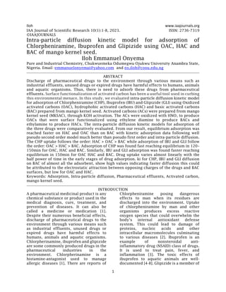 Iloh www.iaajournals.org
1
IAA Journal of Scientific Research 10(1):1-8, 2023. ISSN: 2736-7319
©IAAJOURNALS
Intra-particle diffusion kinetic model for adsorption of
Chlorpheniramine, Ibuprofen and Glipizide using OAC, HAC and
BAC of mango kernel seed.
Iloh Emmanuel Onyema
Pure and Industrial Chemistry, Chukwuemeka Odumegwu Ojukwu University Anambra State,
Nigeria. Email :emmanuelonyemai@yahoo.com and eo.iloh@coou.edu.ng
ABSTRACT
Discharge of pharmaceutical drugs to the environment through various means such as
industrial effluents, unused drugs or expired drugs have harmful effects to humans, animals
and aquatic organisms. Thus, there is need to adsorb these drugs from pharmaceutical
effluents. Surface functionalization of activated carbon has been a useful tool used in curbing
this environmental menace. In this study, we evaluated intra-particle diffusion kinetic model
for adsorption of Chlorpheniramine (CHP), Ibuprofen (IBU) and Glipizide (GLI) using Oxidized
activated carbons (OAC), hydrophobic activated carbons (HAC) and basic activated carbons
(BAC) prepared from mango kernel seed. Activated carbons (ACs) were prepared from mango
kernel seed (MKSAC), through KOH activation. The ACs were oxidized with HNO3 to produce
OACs that were surface functionalized using ethylene diamine to produce BACs and
ethylamine to produce HACs. The intra-particle diffusion kinetic models for adsorption of
the three drugs were comparatively evaluated. From our result, equilibrium adsorption was
reached faster on HAC and OAC than on BAC with kinetic adsorption data following well
pseudo second order model much better than pseudo first order and intra-particle diffusion.
The CHP uptake follows the order: HAC > OAC > BAC while adsorption of IBU and GLI follow
the order: OAC > HAC > BAC. Adsorption of CHP was found fast reaching equilibrium in 120–
150min for OAC, HAC and BAC. Similarly, IBU and GLI adsorption was found faster reaching
equilibrium in 150min for OAC HAC and BAC. Drug uptake varies almost linearly with the
half power of time in the early stages of drug adsorption. ki for CHP, IBU and GLI diffusion
on BAC of almost all the adsorbent, show high values indicating faster diffusion this could
be attributed to the electrostatic attraction between opposing charges of the drugs and BAC
surfaces, but low for OAC and HAC.
Keywords: Adsorption, Intra-particle diffusion, Pharmaceutical effluents, Activated carbon,
mango kernel seed.
INTRODUCTION
A pharmaceutical medicinal product is any
chemical substance or product used in the
medical diagnosis, cure, treatment, and
prevention of diseases. It can also be
called a medicine or medication [1].
Despite their numerous beneficial effects,
discharge of pharmaceutical drugs to the
environment through various means such
as industrial effluents, unused drugs or
expired drugs have harmful effects to
humans, animals and aquatic organisms.
Chlorpherinamine, ibuprofen and glipizide
are some commonly produced drugs in the
pharmaceutical industries in the
environment. Chlorpherinamine is a
histamine-antagonist used to manage
allergic diseases [1]. There are reports of
Chlorpheniramine posing dangerous
effects to man when its residues are
discharged into the environment. Uptake
of chlorpheniramine by man and other
organisms produces excess reactive
oxygen species that could overwhelm the
body’s internal antioxidant defense
system. This could lead to damage of
proteins, nucleic acids and other
intracellular macromolecules culminating
to various diseases [2]. Ibuprofen is an
example of nonsteroidal anti-
inflammatory drug (NSAID) class of drugs.
It is used to treat pain, fever, and
inflammation [3]. The toxic effects of
ibuprofen to aquatic animals are well-
documented [4-8]. Glipizide is a member of
 