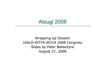 Atsugi 2008 Wrapping Up Session IAALD-AFITA-WCCA 2008 Congress Slides by Peter Ballantyne August 27, 2008 