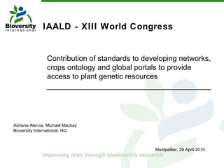 IAALD - XIII World Congress  Contribution of standards to developing networks, crops ontology and global portals to provide access to plant genetic resources Adriana Alercia, Michael Mackay Bioversity International, HQ Montpellier, 29 April 2010 