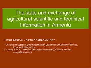The state and exchange of agricultural scientific and technical information in Armenia Toma ž  BARTOL  1 , Narine KHURSHUDYAN  2 1 University of Ljubljana,  Biotechnical Faculty,  Department of Agronomy, Slovenia ,  [email_address] 2  . Library of ASAU, Armenian State Agrarian University, Yerevan, Armenia [email_address] 