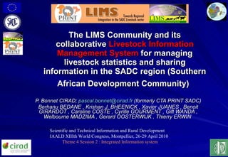 The LIMS Community and its collaborative  Livestock Information Management System  for managing livestock statistics and sharing information in the SADC region  (Southern African Development Community)   P. Bonnet CIRAD;  [email_address]  (formerly CTA PRINT SADC) Berhanu BEDANE ,  Krishan J. BHEENICK , Xavier JUANES , Benoit GIRARDOT , Caroline COSTE , Cyrille GOURMENT ,  Gift WANDA , Welbourne MADZIMA , Gerard OOSTERWIJK ,  Thierry ERWIN   Scientific and Technical Information and Rural Development IAALD XIIIth World Congress, Montpellier, 26-29 April 2010 Theme 4 Session 2  : Integrated Information system 