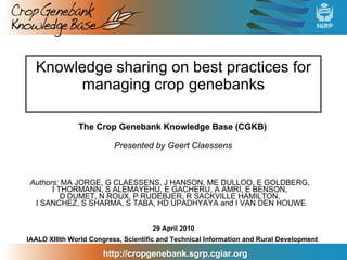 Knowledge sharing on best practices for managing crop genebanks Authors:  MA JORGE, G CLAESSENS, J HANSON, ME DULLOO, E GOLDBERG,  I THORMANN, S ALEMAYEHU, E GACHERU, A AMRI, E BENSON,  D DUMET, N ROUX, P RUDEBJER, R SACKVILLE HAMILTON,  I SANCHEZ, S SHARMA, S TABA, HD UPADHYAYA and I VAN DEN HOUWE IAALD XIIIth World Congress, Scientific and Technical Information and Rural Development 29 April 2010 Presented by Geert Claessens The Crop Genebank Knowledge Base (CGKB) 