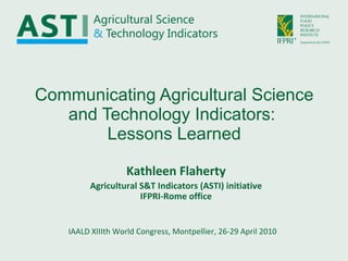 Communicating Agricultural Science and Technology Indicators:  Lessons Learned IAALD XIIIth World Congress, Montpellier, 26-29 April 2010 Kathleen Flaherty Agricultural S&T Indicators (ASTI) initiative IFPRI-Rome office 