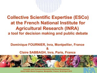 Collective Scientific Expertise (ESCo) at the French National Institute for Agricultural Research (INRA)   a tool for decision making and public debate Dominique FOURNIER, Inra, Montpellier, France  &  Claire SABBAGH, Inra, Paris, France   Scientific and Technical Information and Rural Development IAALD XIIIth World Congress, Montpellier, France, 26-29 April 2010   