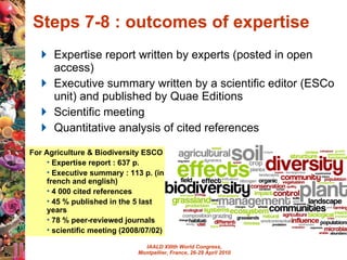 Steps 7-8 : outcomes of expertise  Expertise report written by experts (posted in open access) Executive summary written by a scientific editor (ESCo unit) and published by Quae Editions Scientific meeting Quantitative analysis of cited references For Agriculture & Biodiversity ESCO :  Expertise report : 637 p. Executive summary : 113 p. (in french and english)  4 000 cited references  45 % published in the 5 last years 78 % peer-reviewed journals scientific meeting (2008/07/02) 