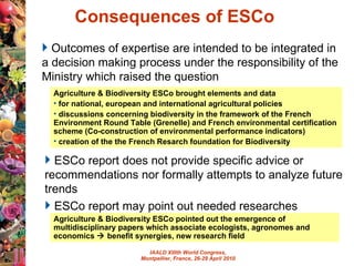 Consequences of ESCo  Agriculture & Biodiversity ESCo brought elements and data  for national, european and international agricultural policies  discussions concerning biodiversity in the framework of the French Environment Round Table (Grenelle) and  French environmental certification scheme (Co-construction of environmental performance indicators)  creation of the  the French Resarch foundation for Biodiversity Agriculture & Biodiversity ESCo pointed out the emergence of multidisciplinary papers which associate ecologists, agronomes and economics    benefit synergies, new research field Outcomes of expertise are intended to be integrated in a decision making process under the responsibility of the Ministry which raised the question ESCo  report does not provide specific advice or recommendations nor formally attempts to analyze future trends ESCo report may point out needed researches 