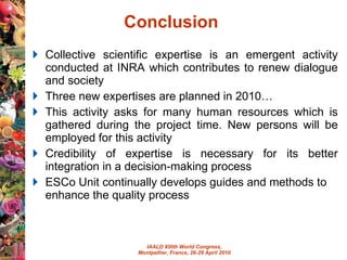 Conclusion  Collective scientific expertise is an emergent activity conducted at INRA which contributes to renew dialogue and society Three new expertises are planned in 2010… This activity asks for many human resources which is gathered during the project time. New persons will be employed for this activity Credibility of expertise is necessary for its better integration in a decision-making process ESCo Unit continually develops guides and methods to enhance the quality process 